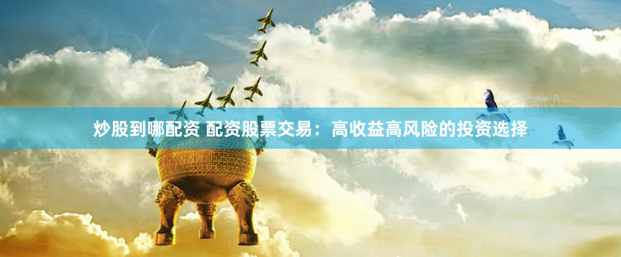 炒股到哪配资 配资股票交易：高收益高风险的投资选择