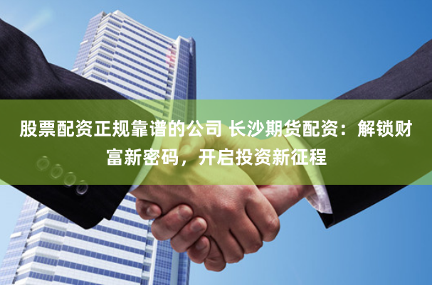 股票配资正规靠谱的公司 长沙期货配资：解锁财富新密码，开启投资新征程